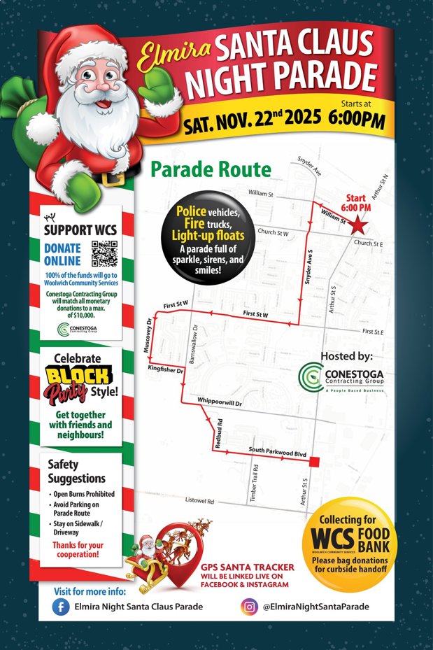 May be an image of text that says 'Elmira SANTA CLAUS NIGHT PARADE Starts SAT.NOV. 2025 6:00 Parade Route SnyderA Wilams 定 SUPPORT WCS DONATE ONLINE 100%ofthefundswillgot Services Start ArthurSeN Willam 6:00 Church Police vehides, trucks, Light-up floats paradef lof sparkle, sirens, and smiles! willmatdh matera Churers E ef$10,000 FirstStW AHSNS FirstStW Celebrate BLOCK Style! KingfsherDr FirstStE Hosted by: CONESTOGA ontracting Gettogether with friends and neighbours! WhippoorwillDr RedbudAd South Blvd Safety Suggestions Prohibited Avoid Parking Parade onSidewalk/ Driveway Fay Timber Thanks for your cooperation! Collecting for WCS FOOD BANK Please curbside handoff GPS SANTA TRACKER BELINKED INSTAGRAM Visit more info: Elmira Night Santa Claus ClausParade Parade @ElmiraNightSantaParade'